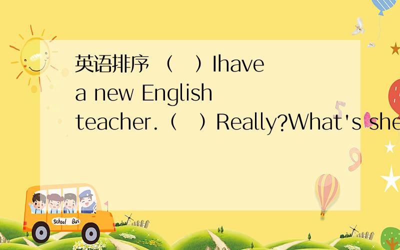 英语排序 （　）Ihave a new English teacher.（　）Really?What's she like?（　）What her name?（（　）Ihave a new English teacher.（　）Really?What's she like?（　）What her name?（　）Let's go and say