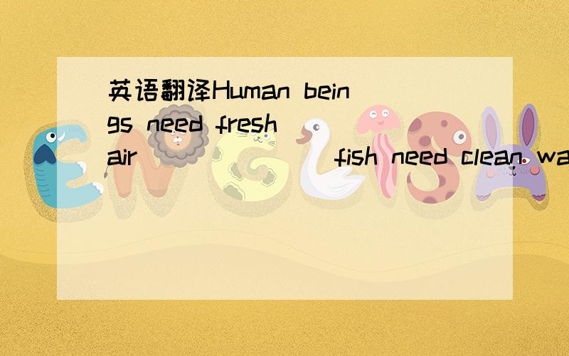 英语翻译Human beings need fresh air ___ ___ fish need clean water.
