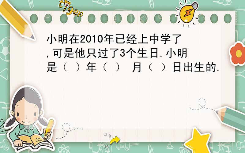 小明在2010年已经上中学了,可是他只过了3个生日.小明是（ ）年（ ） 月（ ）日出生的.