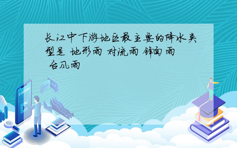 长江中下游地区最主要的降水类型是 地形雨 对流雨 锋面雨 台风雨