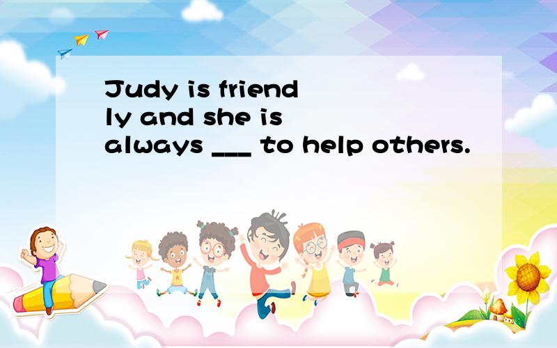 Judy is friendly and she is always ___ to help others.
