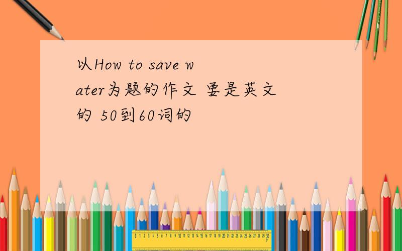 以How to save water为题的作文 要是英文的 50到60词的