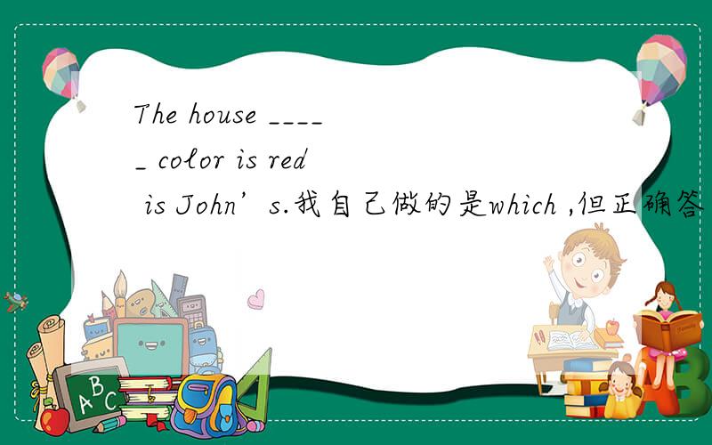 The house _____ color is red is John’s.我自己做的是which ,但正确答案应该是whose