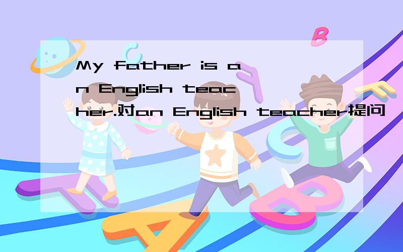 My father is an English teacher.对an English teacher提问