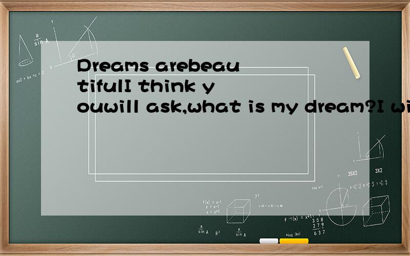 Dreams arebeautifulI think youwill ask,what is my dream?I will proud to tell you,I want tobe an outstanding scientist.Why do Iwant to be a scientist?Scientists all day in the lab are boringhard,isn't it?But do you ever think,if there is no heat in de