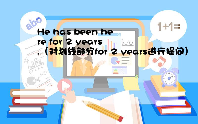 He has been here for 2 years.（对划线部分for 2 years进行提问）