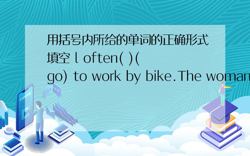 用括号内所给的单词的正确形式填空 l often( )(go) to work by bike.The woman( )(work) in a shoe storeThe girl( )(go)to the park on foot.Where does your sister( )(work)?My brother( )(teach)chinese at school.what do you( )(do)?