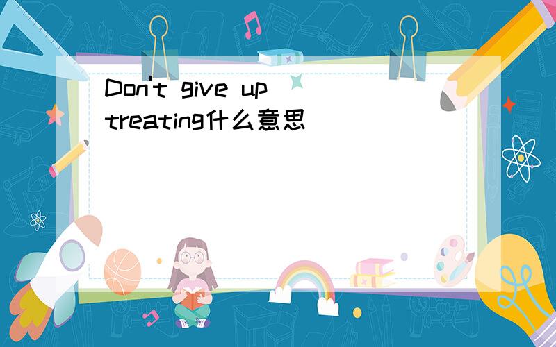 Don't give up treating什么意思