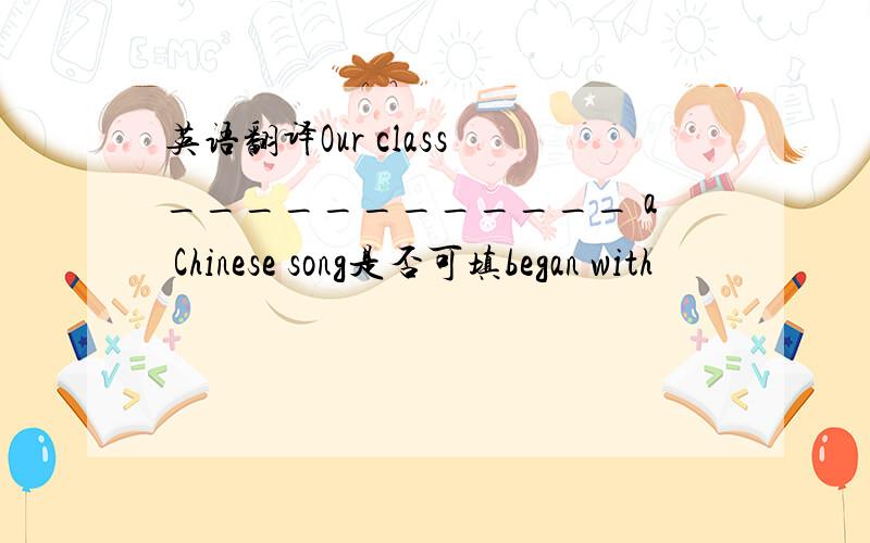 英语翻译Our class ____________ a Chinese song是否可填began with