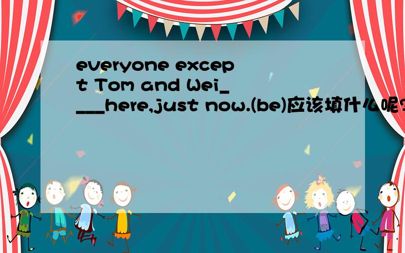 everyone except Tom and Wei____here,just now.(be)应该填什么呢?