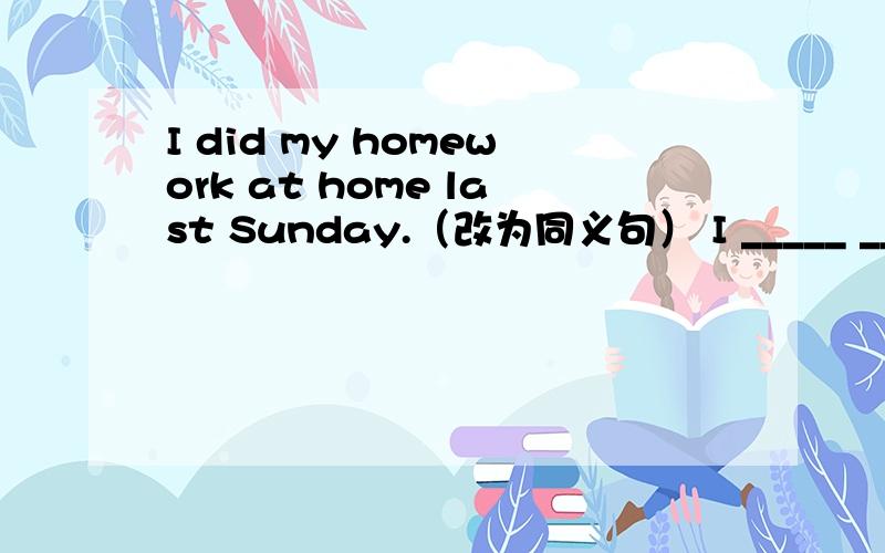 I did my homework at home last Sunday.（改为同义句） I _____ _____ my homework at home last Sunday.
