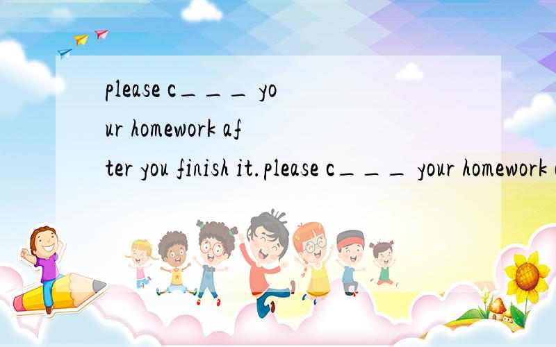 please c___ your homework after you finish it.please c___ your homework aft