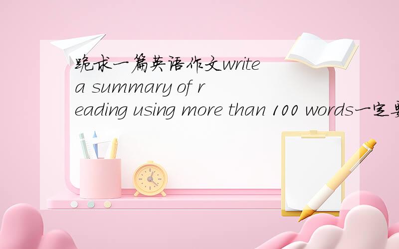 跪求一篇英语作文write a summary of reading using more than 100 words一定要是英语作文,大致要求如标题拜托了!很急啊！！！