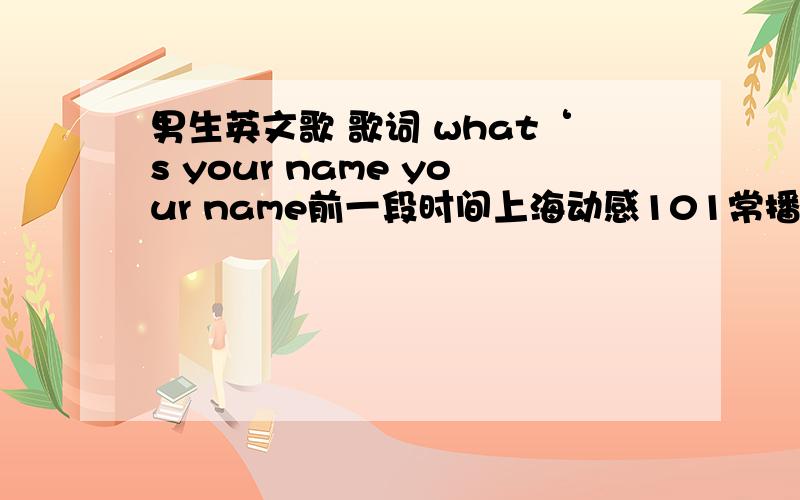 男生英文歌 歌词 what‘s your name your name前一段时间上海动感101常播的一首歌,唱歌的男生感觉年纪不大.