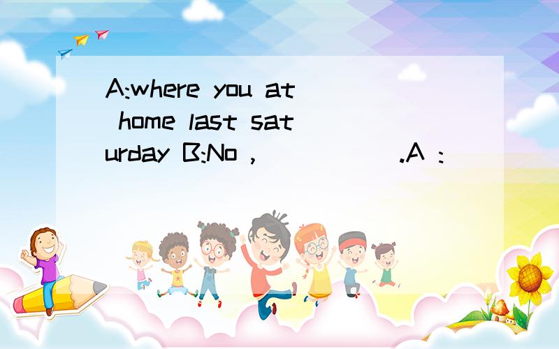 A:where you at home last saturday B:No ,( ) ( ).A :( ) ( )you B:I was at school .每空一词填空.