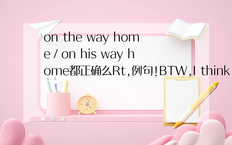 on the way home／on his way home都正确么Rt,例句!BTW,I think he's still at ___ school,but he might just be on ___ way home.分别填写什么?WHY?