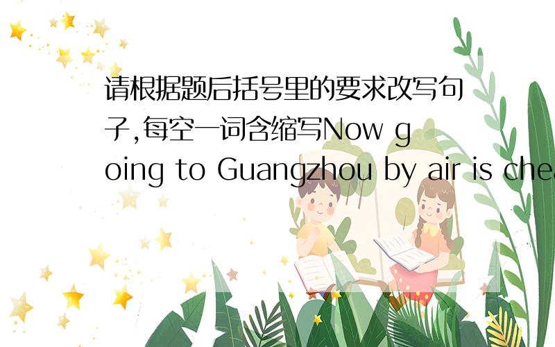请根据题后括号里的要求改写句子,每空一词含缩写Now going to Guangzhou by air is cheap.改为同义句.Now Guangzhou is cheap.
