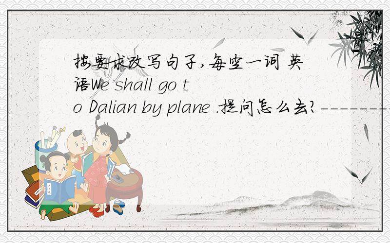按要求改写句子,每空一词 英语We shall go to Dalian by plane .提问怎么去?-------- -------- you go to Dalian