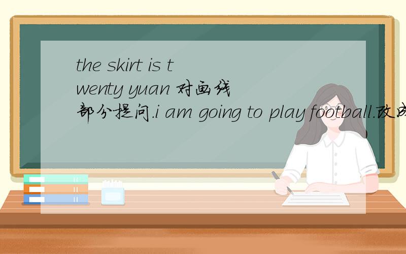 the skirt is twenty yuan 对画线部分提问.i am going to play football.改成一般疑问句.shewillgo to shanghai tomorrow 对画线部分提问.THERE ARE TWELVE MONTHS INA YEAR对画线部分提问.THEY OFTEN TAKE PICTURES IN THR PARK.改成否