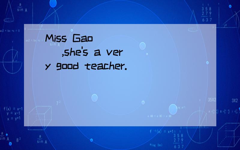 Miss Gao ______ ,she's a very good teacher.