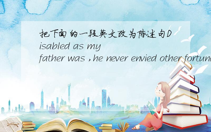 把下面的一段英文改为陈述句Disabled as my father was ,he never envied other fortunate people and always looked for a 