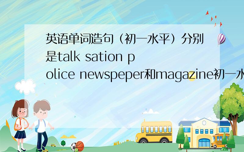 英语单词造句（初一水平）分别是talk sation police newspeper和magazine初一水平就好对了还有police