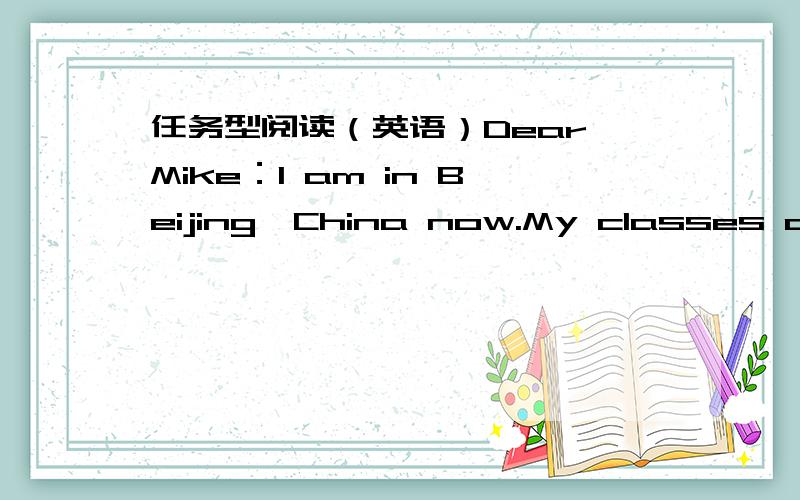 任务型阅读（英语）Dear Mike：I am in Beijing,China now.My classes are going to start next week.I am going to study Chinese,maths and some other courses.I live with a Chinese student.He often helps me with my Chinese.My uncle is also in Chin