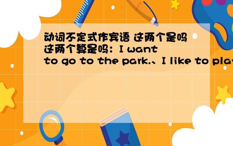 动词不定式作宾语 这两个是吗这两个算是吗：I want to go to the park.、I like to play basketball.want 、like 后面的部分,是不是 动词不定式短语做宾语?
