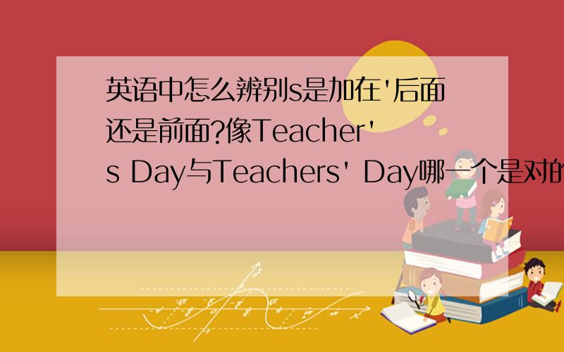 英语中怎么辨别s是加在'后面还是前面?像Teacher's Day与Teachers' Day哪一个是对的呢?一些这种节日的英文中怎么分辨'在s前还是后面呢?如果'与s的前后顺序有规律可循,如果没有什么规律的话,大家