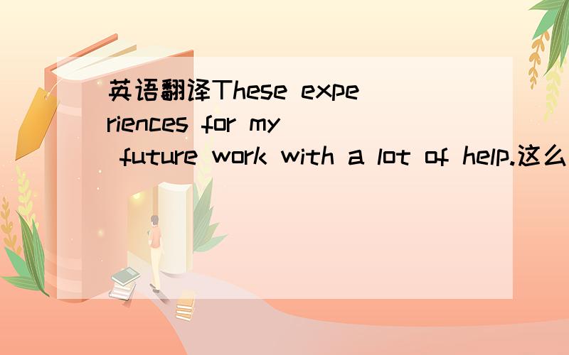 英语翻译These experiences for my future work with a lot of help.这么说对吗~感觉少点啥呢