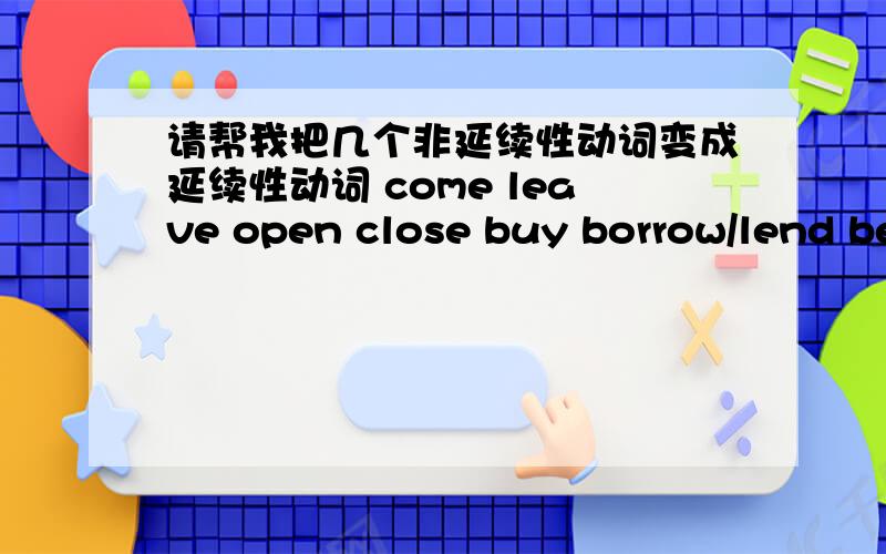 请帮我把几个非延续性动词变成延续性动词 come leave open close buy borrow/lend begin/start diejoin get to know1、come 2、leave 3、open 4、close 5、buy 6、borrow/lend 7、begin/start 8、die 9、join 10、get to know