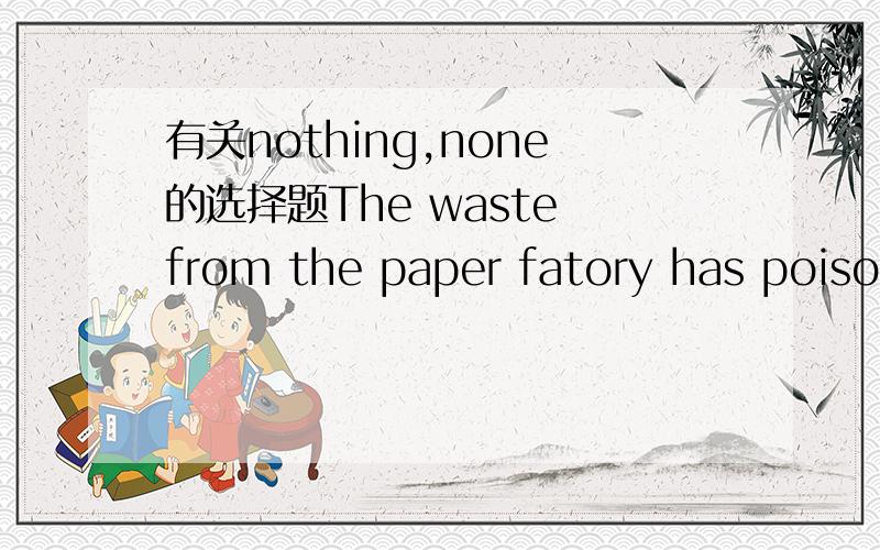有关nothing,none的选择题The waste from the paper fatory has poisoned all the fish here to death ;( )is left.A.nothing B.no oneC.noneD.not anything还有,none和nothing的区别请详细说一下啊!