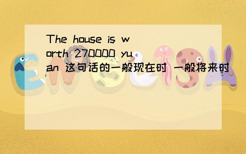 The house is worth 270000 yuan 这句话的一般现在时 一般将来时 （将要和打算） 正在进行时 一般过去式还有现在完成时!求速度!谢谢抱歉，还需要一般疑问句！谢谢  求速度啊