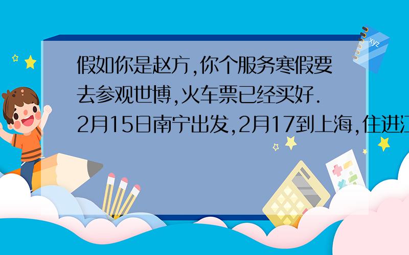 假如你是赵方,你个服务寒假要去参观世博,火车票已经买好.2月15日南宁出发,2月17到上海,住进江天宾馆(距世博园4公里),2月18~19参观世博,2月20回南宁