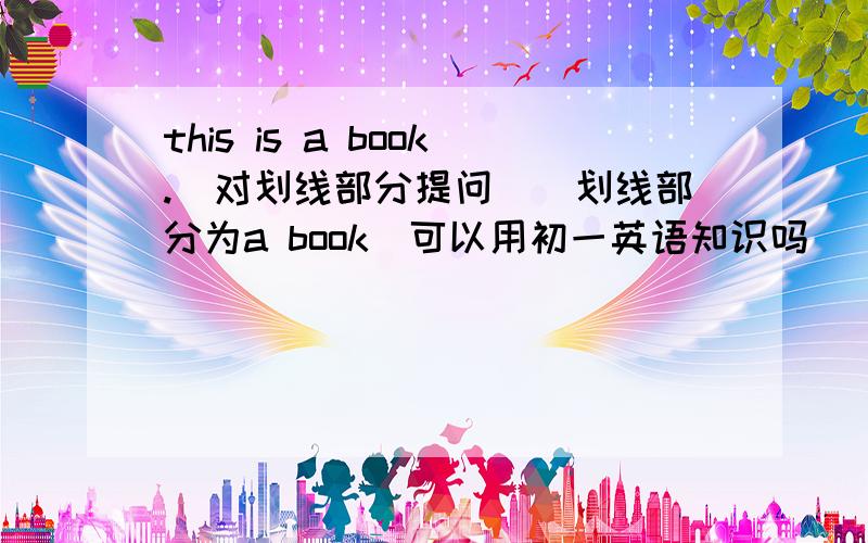 this is a book.(对划线部分提问)(划线部分为a book)可以用初一英语知识吗