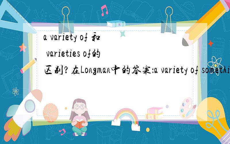 a variety of 和 varieties of的区别?在Longman中的答案：a variety of something：a lot of things of the same type that are different from each other in some way,e.g.The girls come from a variety of different backgrounds.variety of:a type of t