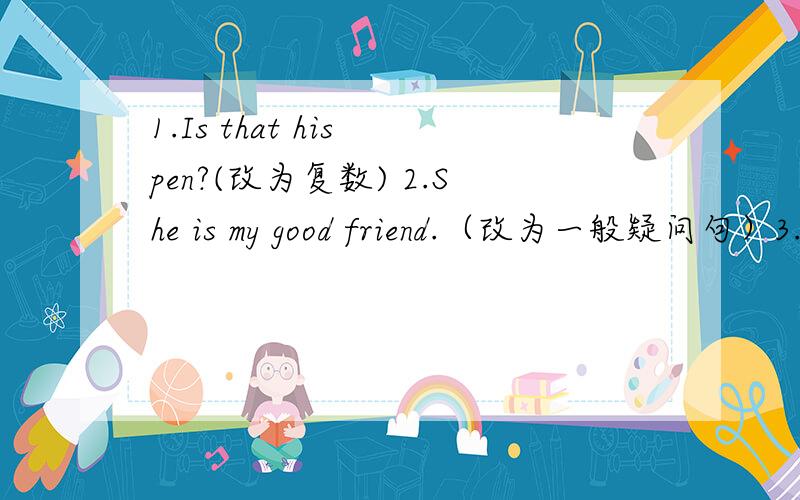 1.Is that his pen?(改为复数) 2.She is my good friend.（改为一般疑问句）3.That is Cheng Long.（改为一般疑问句） 4.lt is Dave.（改为一般疑问句）