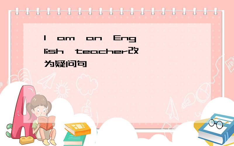 I  am  an  English  teacher改为疑问句