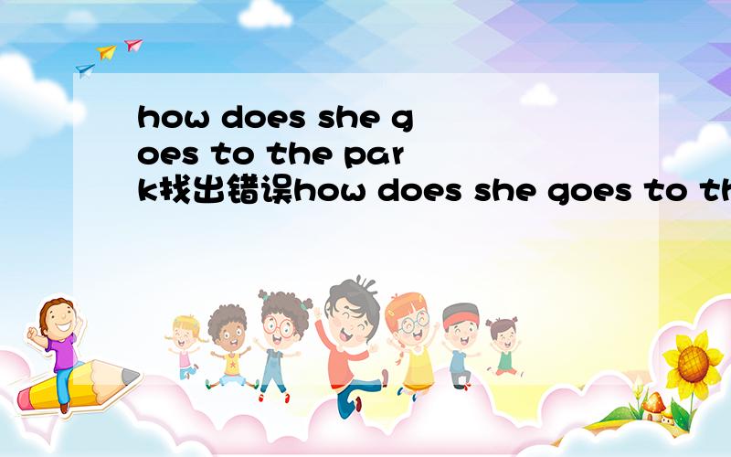 how does she goes to the park找出错误how does she goes to the park?                                          my sister can goes  by bus.usually l go by car.what are you?                                找出错误并写出来