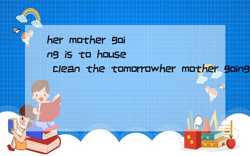 her mother going is to house clean the tomorrowher mother going is to house clean the tomorrow连词成句，