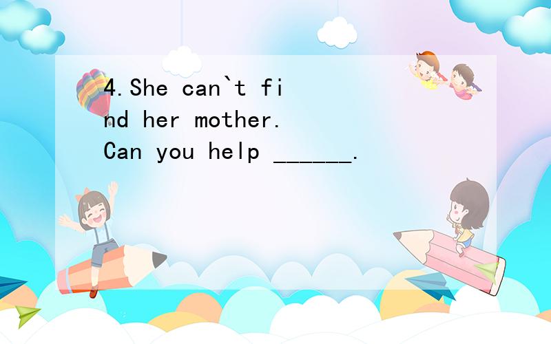 4.She can`t find her mother.Can you help ______.