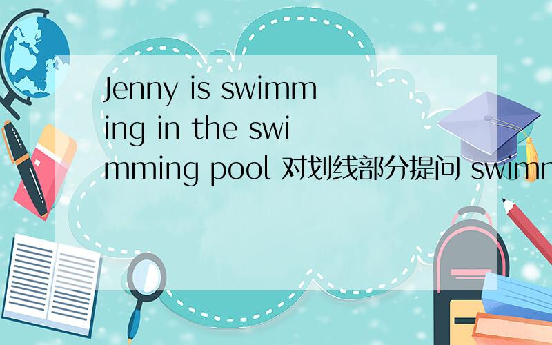 Jenny is swimming in the swimming pool 对划线部分提问 swimming划线