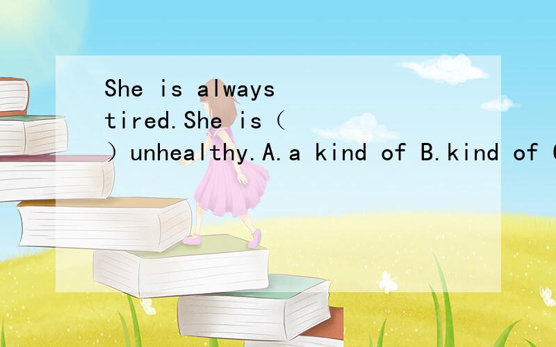 She is always tired.She is（ ）unhealthy.A.a kind of B.kind of C.kinds of D.a kinds of