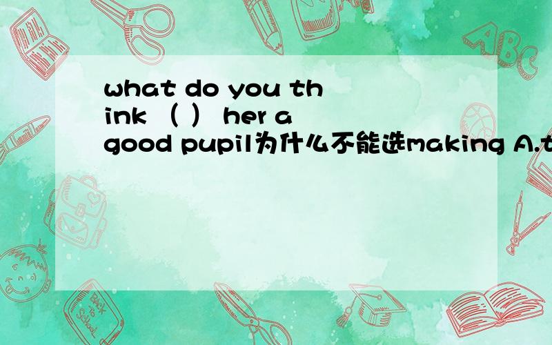 what do you think （ ） her a good pupil为什么不能选making A.to make B.made C.making D.make