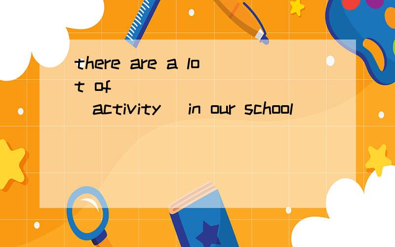 there are a lot of ________ (activity) in our school