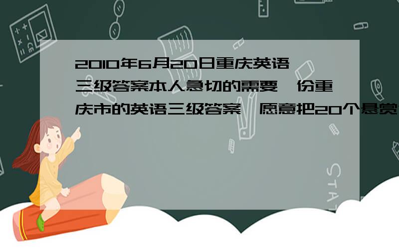 2010年6月20日重庆英语三级答案本人急切的需要一份重庆市的英语三级答案,愿意把20个悬赏金全部给你.