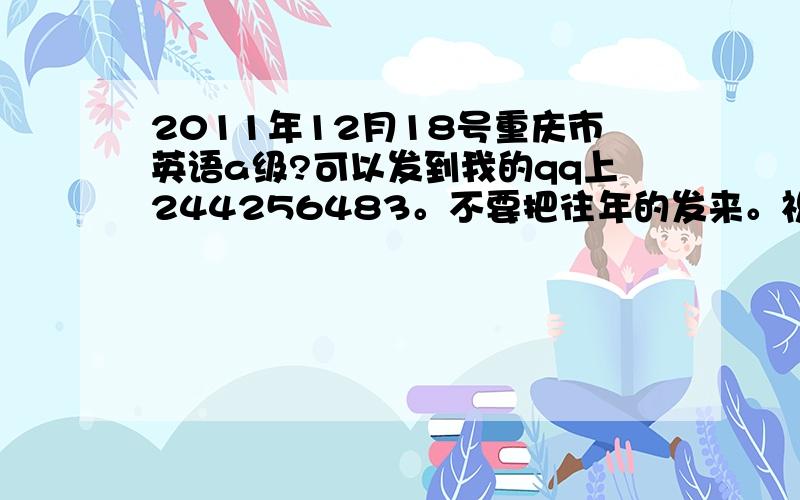 2011年12月18号重庆市英语a级?可以发到我的qq上244256483。不要把往年的发来。祝好人一生平安。
