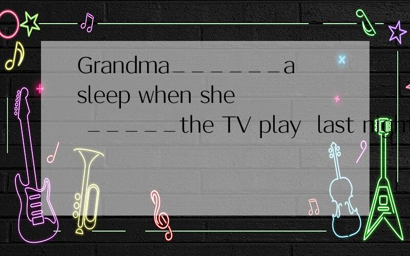 Grandma______asleep when she _____the TV play  last night .A was falling ,was watching B was falling,watched C fell,watched  D fell,was watching 请帮忙选择一下,并加以分析,谢谢了