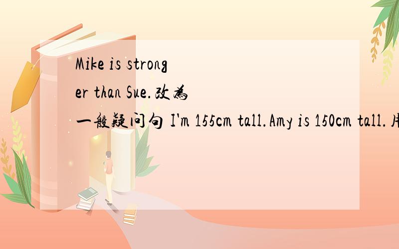 Mike is stronger than Sue.改为一般疑问句 I'm 155cm tall.Amy is 150cm tall.用比较级改写句子