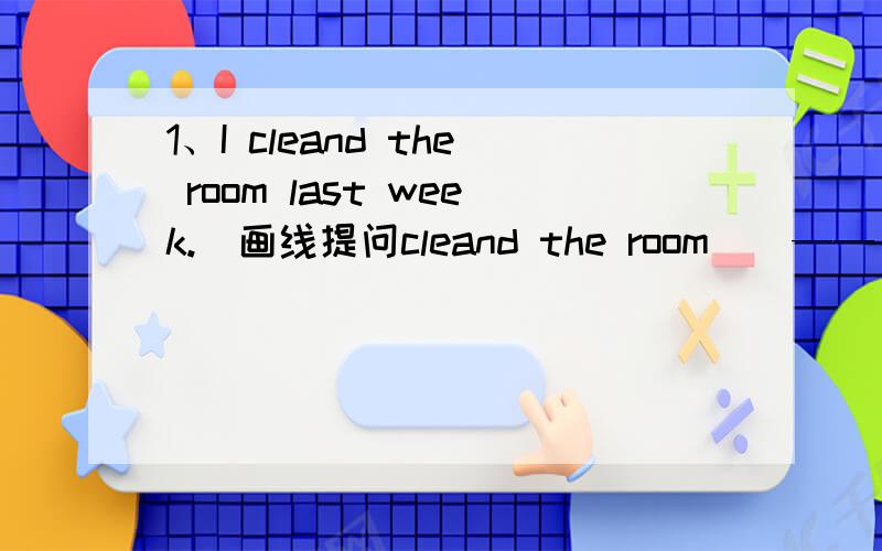 1、I cleand the room last week.(画线提问cleand the room ) —— —— ——— ——last week
